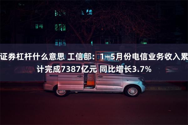 证券杠杆什么意思 工信部：1—5月份电信业务收入累计完成7387亿元 同比增长3.7%