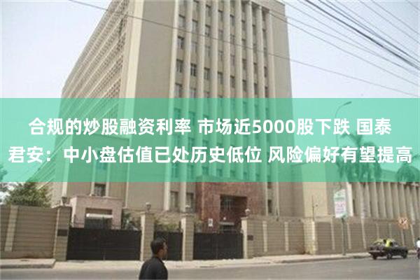 合规的炒股融资利率 市场近5000股下跌 国泰君安：中小盘估值已处历史低位 风险偏好有望提高