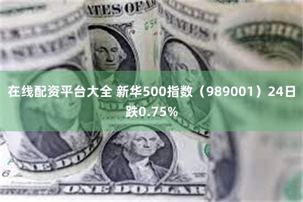 在线配资平台大全 新华500指数（989001）24日跌0.75%