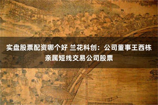 实盘股票配资哪个好 兰花科创：公司董事王西栋亲属短线交易公司股票