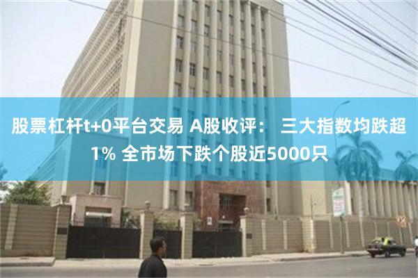 股票杠杆t+0平台交易 A股收评： 三大指数均跌超1% 全市场下跌个股近5000只