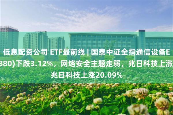 低息配资公司 ETF最前线 | 国泰中证全指通信设备ETF(515880)下跌3.12%，网络安全主题走弱，兆日科技上涨20.09%