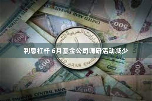 利息杠杆 6月基金公司调研活动减少