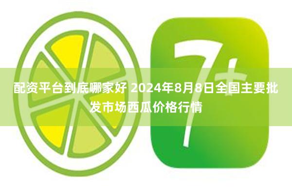 配资平台到底哪家好 2024年8月8日全国主要批发市场西瓜价格行情