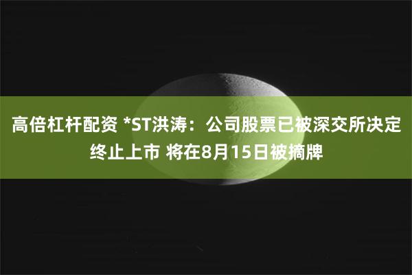 高倍杠杆配资 *ST洪涛：公司股票已被深交所决定终止上市 将在8月15日被摘牌