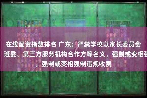 在线配资指数排名 广东：严禁学校以家长委员会、家长学校、班委、第三方服务机构合作方等名义，强制或变相强制违规收费