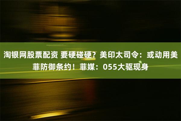 淘银网股票配资 要硬碰硬？美印太司令：或动用美菲防御条约！菲媒：055大驱现身