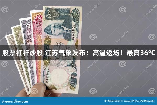 股票杠杆炒股 江苏气象发布：高温返场！最高36℃