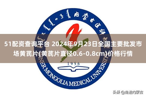 51配资查询平台 2024年9月23日全国主要批发市场黄芪片(黄芪片直径0.6-0.8cm)价格行情