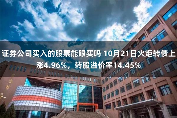 证券公司买入的股票能跟买吗 10月21日火炬转债上涨4.96%，转股溢价率14.45%