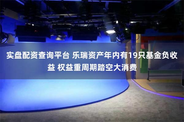 实盘配资查询平台 乐瑞资产年内有19只基金负收益 权益重周期踏空大消费