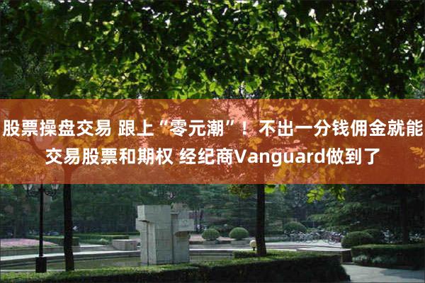 股票操盘交易 跟上“零元潮”！不出一分钱佣金就能交易股票和期权 经纪商Vanguard做到了