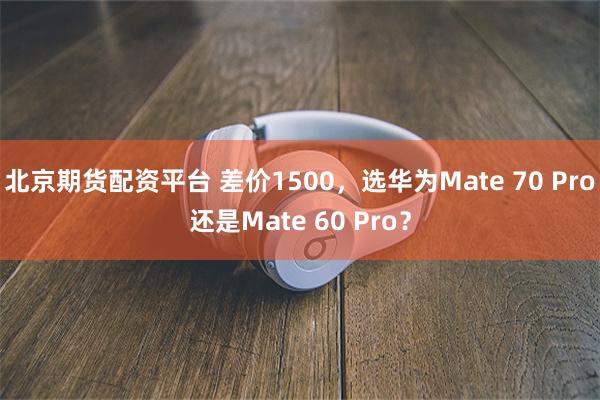 北京期货配资平台 差价1500，选华为Mate 70 Pro还是Mate 60 Pro？