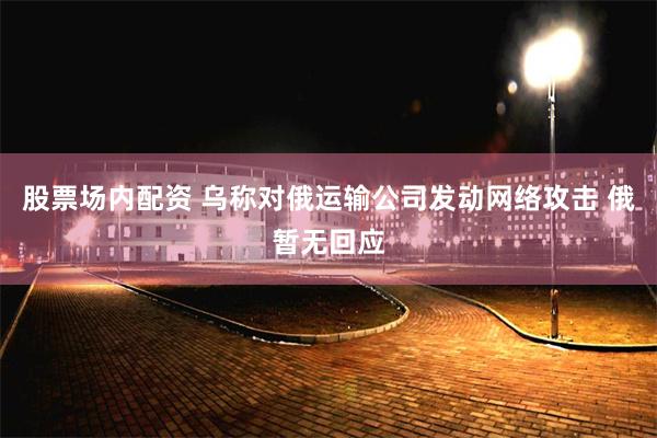 股票场内配资 乌称对俄运输公司发动网络攻击 俄暂无回应