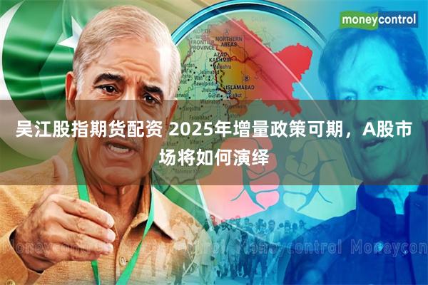 吴江股指期货配资 2025年增量政策可期，A股市场将如何演绎