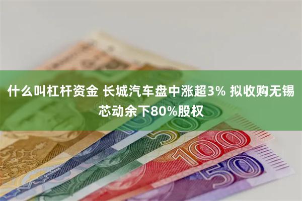 什么叫杠杆资金 长城汽车盘中涨超3% 拟收购无锡芯动余下80%股权