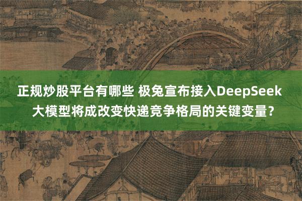正规炒股平台有哪些 极兔宣布接入DeepSeek  大模型将成改变快递竞争格局的关键变量？