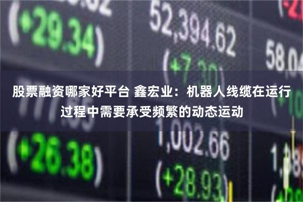股票融资哪家好平台 鑫宏业：机器人线缆在运行过程中需要承受频繁的动态运动