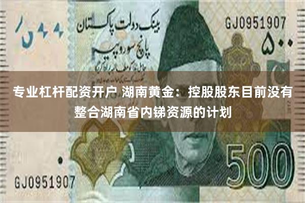 专业杠杆配资开户 湖南黄金：控股股东目前没有整合湖南省内锑资源的计划